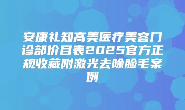 安康礼知高美医疗美容门诊部价目表2025官方正规收藏附激光去除脸毛案例