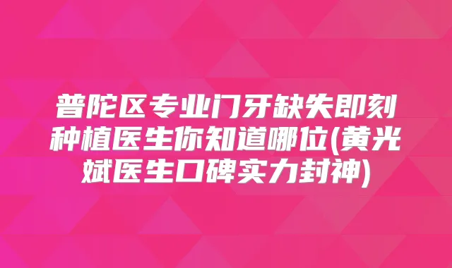 普陀区专业门牙缺失种植医生你知道哪位(黄光斌医生口碑实力封神)