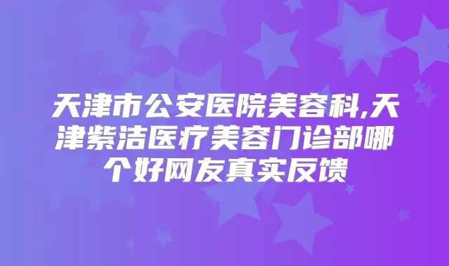 天津市公安医院美容科,天津紫洁医疗美容门诊部哪个好网友真实反馈