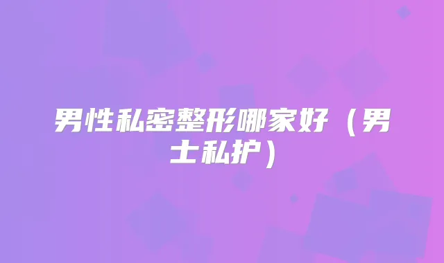 男性私密整形哪家好(男士私护)