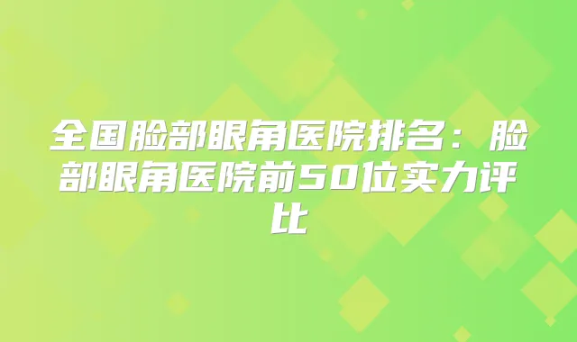 全国脸部眼角医院排名：脸部眼角医院前50位实力评比
