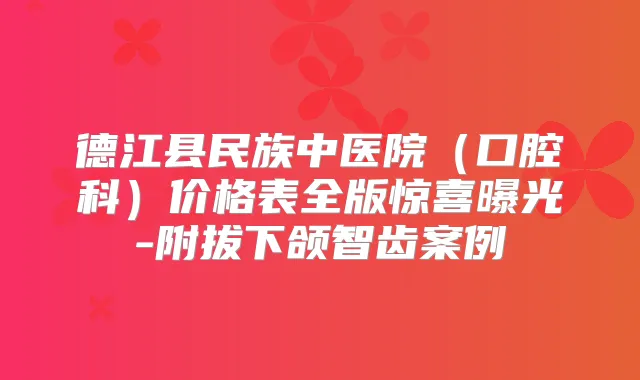 德江县民族中医院（口腔科）价格表全版惊喜曝光-附拔下颌智齿案例