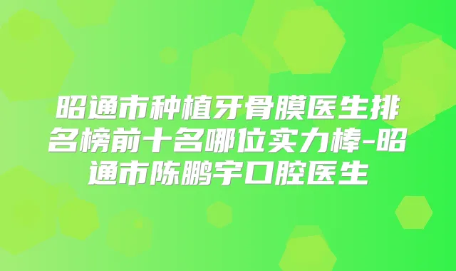 昭通市种植牙骨膜医生排名榜前十名哪位实力棒-昭通市陈鹏宇口腔医生
