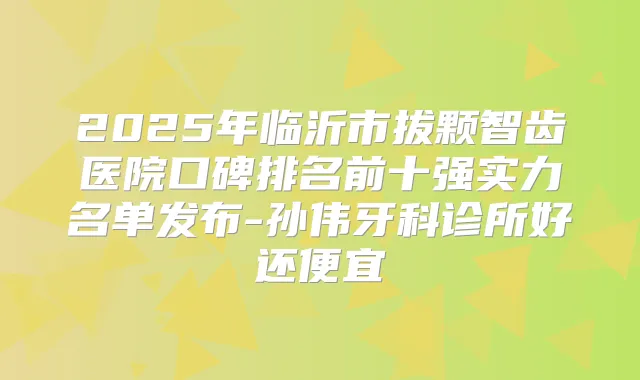 2025年临沂市拔颗智齿医院口碑排名前十强实力名单发布-孙伟牙科诊所好还便宜