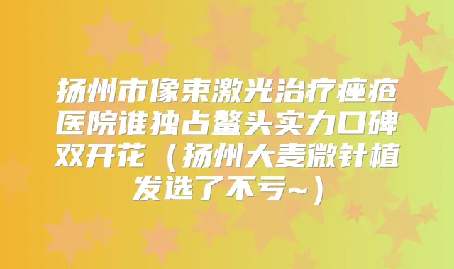 扬州市像束激光痤疮医院谁独占鳌头实力口碑双开花（扬州大麦微针植发选了不亏~）