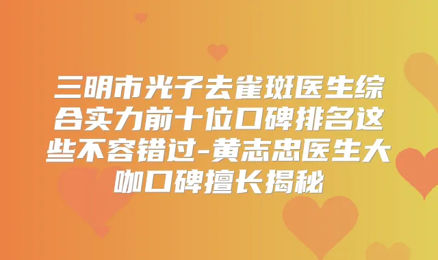 三明市光子去雀斑医生综合实力前十位口碑排名这些不容错过-黄志忠医生大咖口碑擅长揭秘