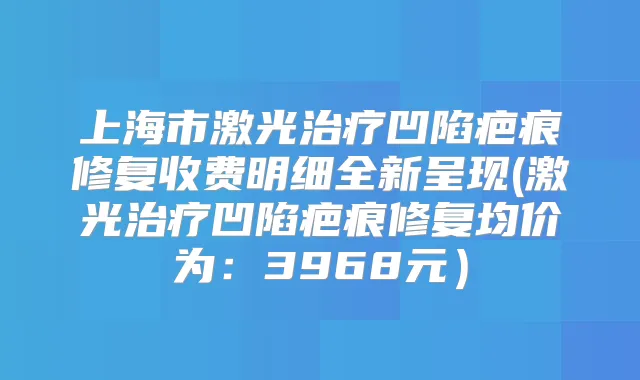 上海市激光凹陷疤痕修复收费明细全新呈现(激光凹陷疤痕修复均价为:3968元)