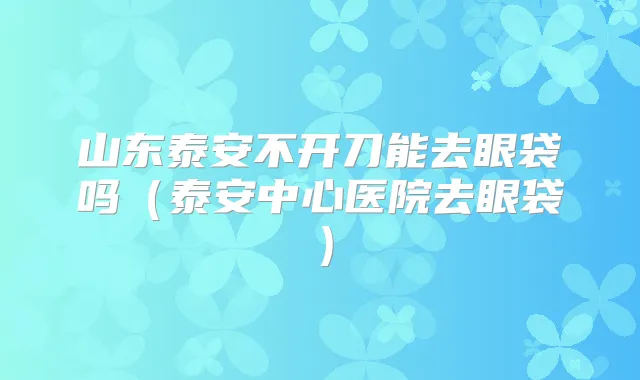 山东泰安不开刀能去眼袋吗（泰安中心医院去眼袋）