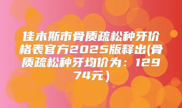 佳木斯市骨质疏松种牙价格表官方2025版释出(骨质疏松种牙均价为:12974元)