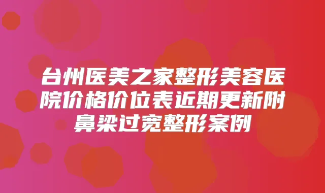 台州医美之家整形美容医院价格价位表近期更新附鼻梁过宽整形案例