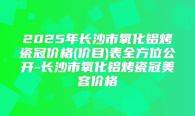 2025年长沙市氧化铝烤瓷冠价格(价目)表全方位公开-长沙市氧化铝烤瓷冠美容价格