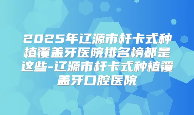 2025年辽源市杆卡式种植覆盖牙医院排名榜都是这些-辽源市杆卡式种植覆盖牙口腔医院