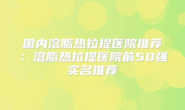 国内溶脂热拉提医院推荐：溶脂热拉提医院前50强实名推荐