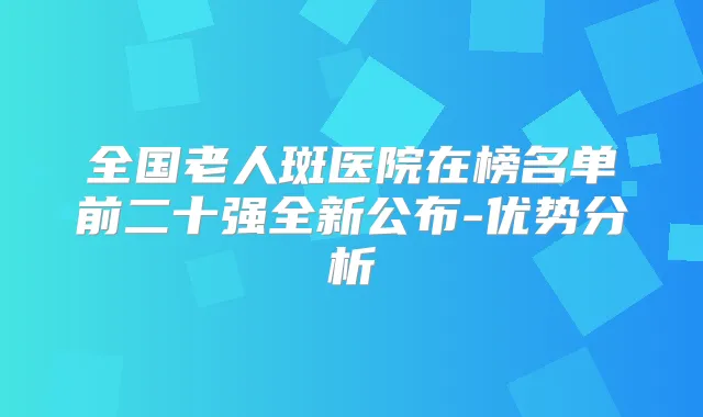 全国老人斑医院在榜名单前二十强全新公布-优势分析