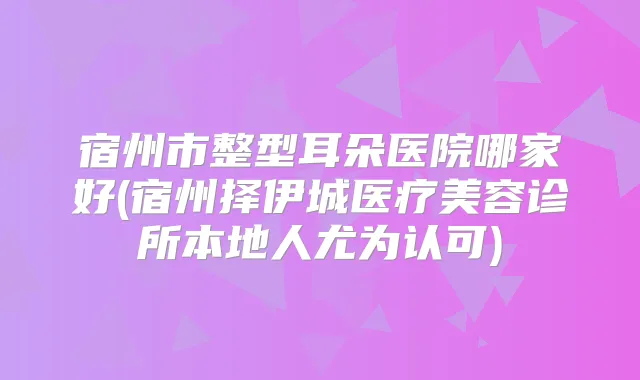 宿州市整型耳朵医院哪家好(宿州择伊城医疗美容诊所本地人尤为认可)