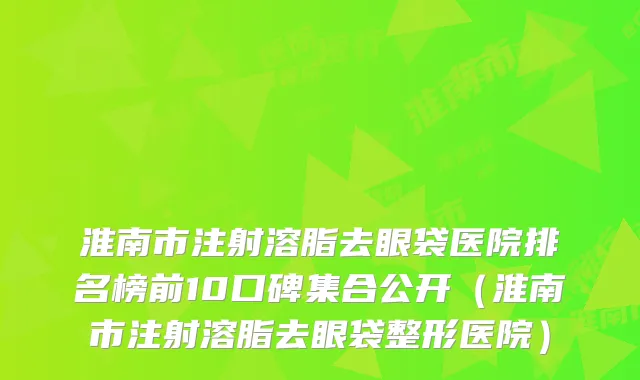 淮南市注射溶脂去眼袋医院排名榜前10口碑集合公开(淮南市注射溶脂去眼袋整形医院)