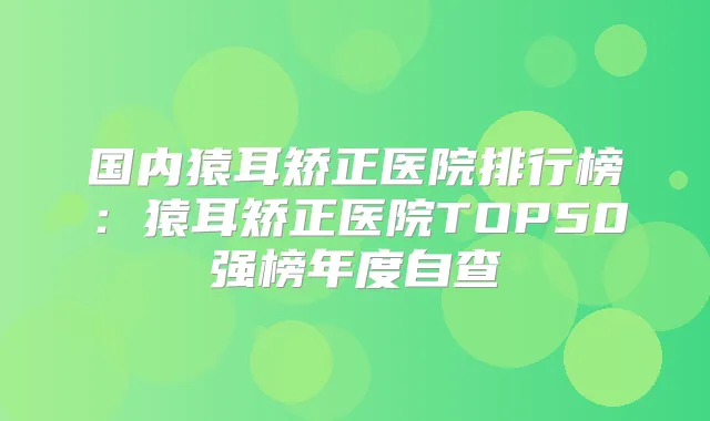 国内猿耳矫正医院排行榜：猿耳矫正医院TOP50强榜年度自查