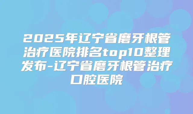 2025年辽宁省磨牙根管医院排名top10整理发布-辽宁省磨牙根管口腔医院