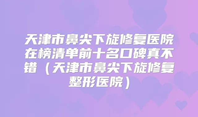 天津市鼻尖下旋修复医院在榜清单前十名口碑真不错(天津市鼻尖下旋修复整形医院)