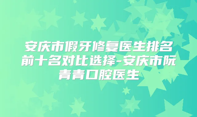 安庆市假牙修复医生排名前十名对比选择-安庆市阮青青口腔医生