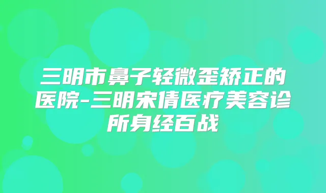 三明市鼻子轻微歪矫正的医院-三明宋倩医疗美容诊所身经百战