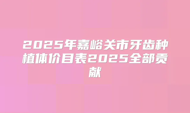 2025年嘉峪关市牙齿种植体价目表2025全部贡献
