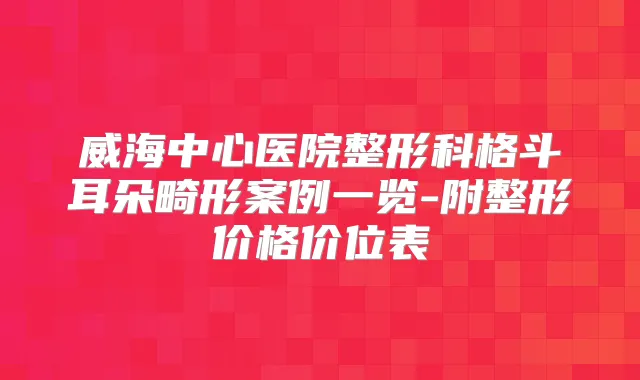 威海中心医院整形科格斗耳朵畸形案例一览-附整形价格价位表
