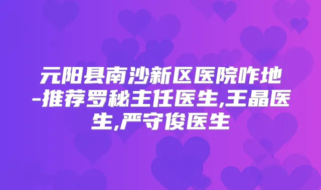 元阳县南沙新区医院咋地-推荐罗秘主任医生,王晶医生,严守俊医生