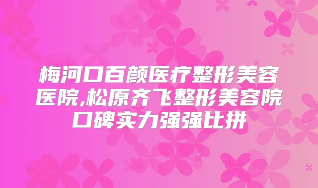 梅河口百颜医疗整形美容医院,松原齐飞整形美容院口碑实力强强比拼