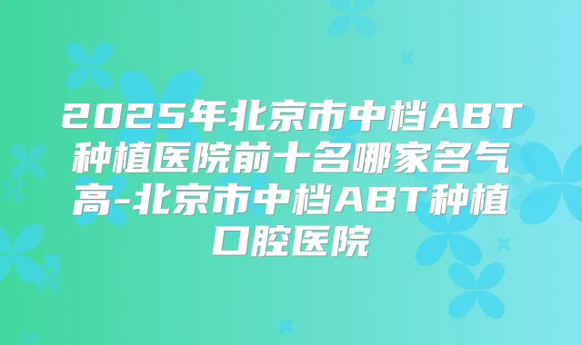 2025年北京市中档ABT种植医院前十名哪家名气高-北京市中档ABT种植口腔医院