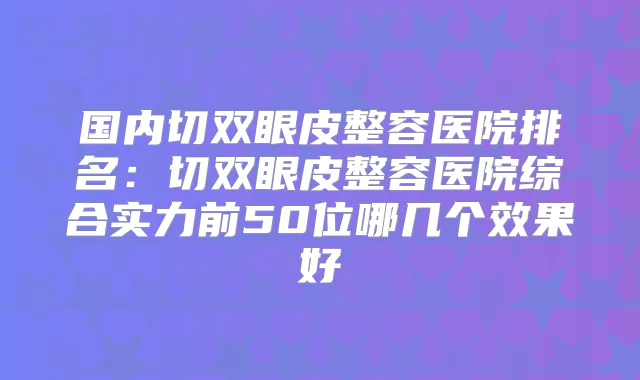 国内切双眼皮整容医院排名：切双眼皮整容医院综合实力前50位哪几个效果好
