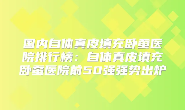 国内自体真皮填充卧蚕医院排行榜：自体真皮填充卧蚕医院前50强强势出炉