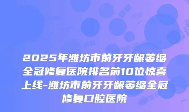 2025年潍坊市前牙牙龈萎缩全冠修复医院排名前10位惊喜上线-潍坊市前牙牙龈萎缩全冠修复口腔医院