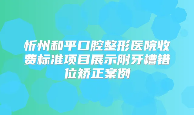 忻州和平口腔整形医院收费标准项目展示附牙槽错位矫正案例