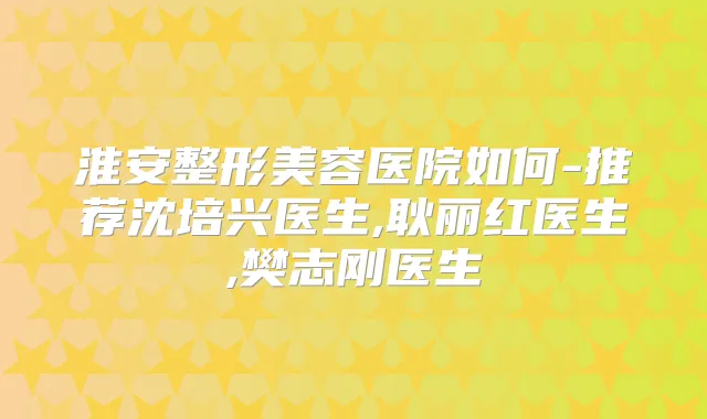 淮安整形美容医院如何-推荐沈培兴医生,耿丽红医生,樊志刚医生