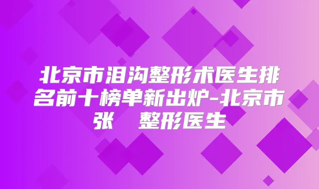 北京市泪沟整形术医生排名前十榜单新出炉-北京市张榮栯整形医生