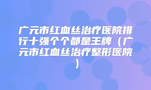 广元市红血丝医院排行十强个个都是王牌(广元市红血丝整形医院)