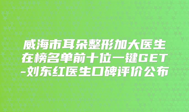 威海市耳朵整形加大医生在榜名单前十位一键GET-刘东红医生口碑评价公布