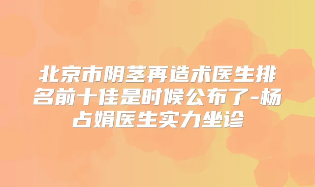 北京市阴茎再造术医生排名前十佳是时候公布了-杨占娟医生实力坐诊