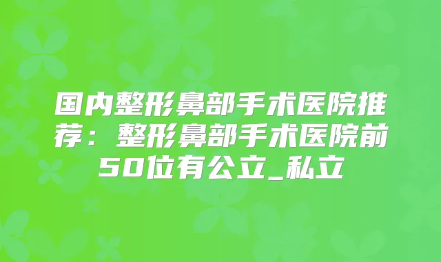 国内整形鼻部手术医院推荐:整形鼻部手术医院前50位有公立_私立