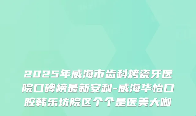 2025年威海市齿科烤瓷牙医院口碑榜新安利-威海华怡口腔韩乐坊院区个个是医美大咖