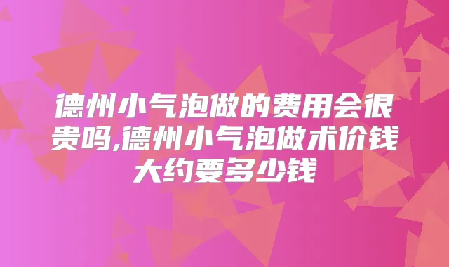 德州小气泡做的费用会很贵吗,德州小气泡做术价钱大约要多少钱