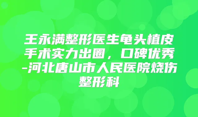 王永满整形医生龟头植皮手术实力出圈，口碑优秀-河北唐山市人民医院烧伤整形科