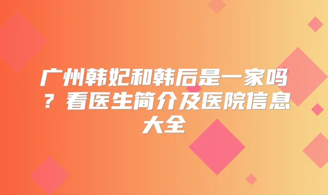 广州韩妃和韩后是一家吗?看医生简介及医院信息大全