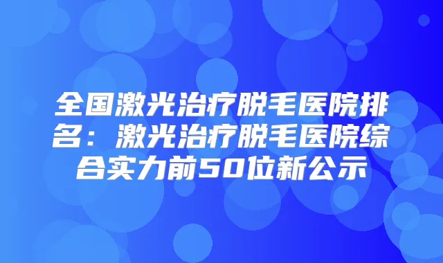 全国激光脱毛医院排名：激光脱毛医院综合实力前50位新公示