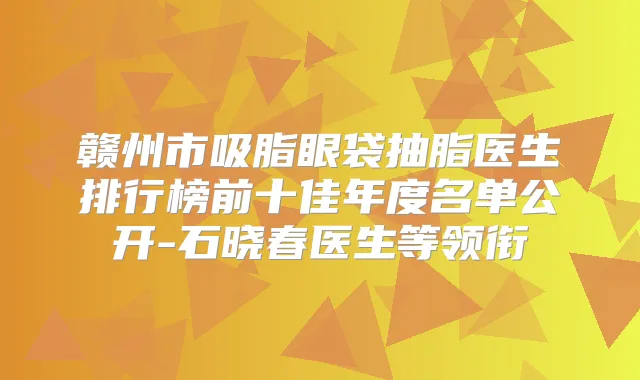 赣州市吸脂眼袋抽脂医生排行榜前十佳年度名单公开-石晓春医生等领衔