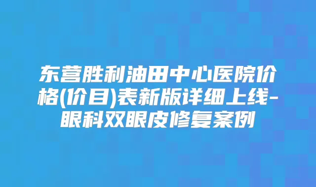 东营胜利油田中心医院价格(价目)表新版详细上线-眼科双眼皮修复案例