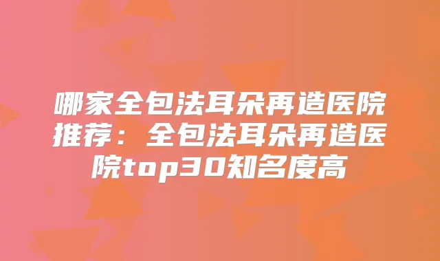 哪家全包法耳朵再造医院推荐:全包法耳朵再造医院top30知名度高