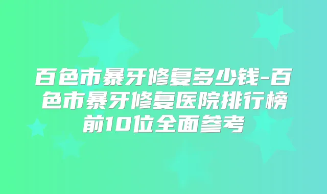 百色市暴牙修复多少钱-百色市暴牙修复医院排行榜前10位全面参考