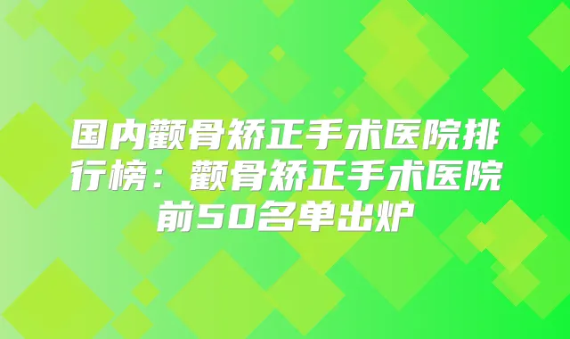 国内颧骨矫正手术医院排行榜:颧骨矫正手术医院前50名单出炉